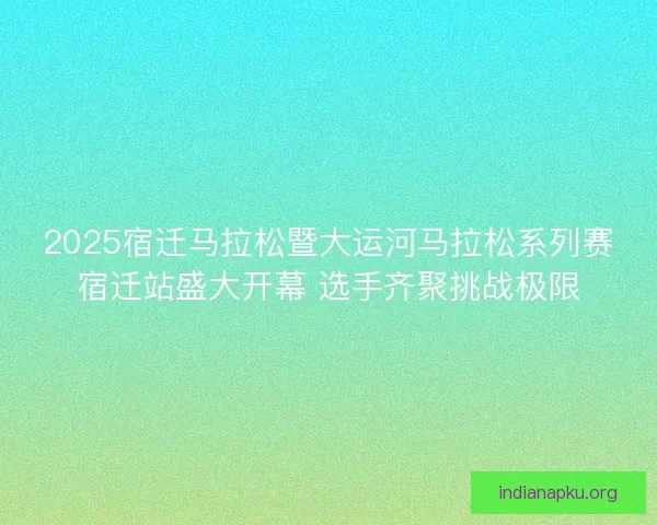 2025宿迁马拉松暨大运河马拉松系列赛宿迁站盛大开幕 选手齐聚挑战极限