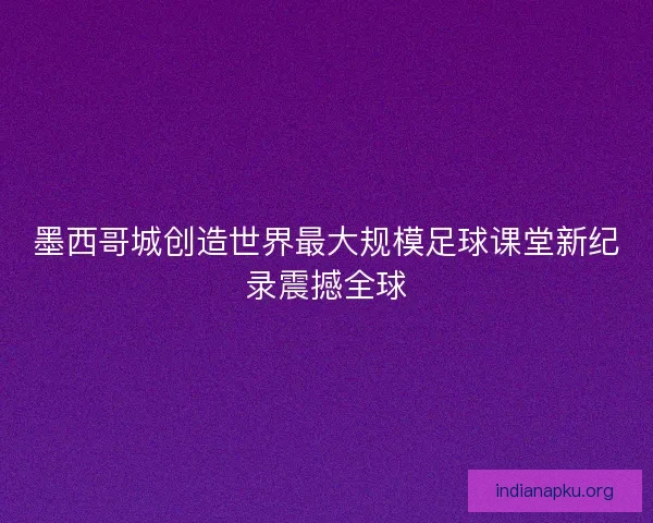 墨西哥城创造世界最大规模足球课堂新纪录震撼全球