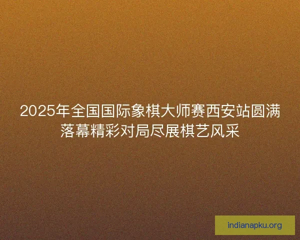 2025年全国国际象棋大师赛西安站圆满落幕精彩对局尽展棋艺风采