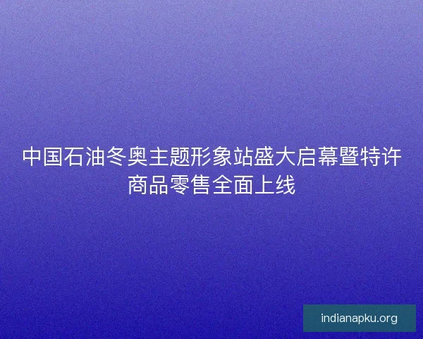 中国石油冬奥主题形象站盛大启幕暨特许商品零售全面上线