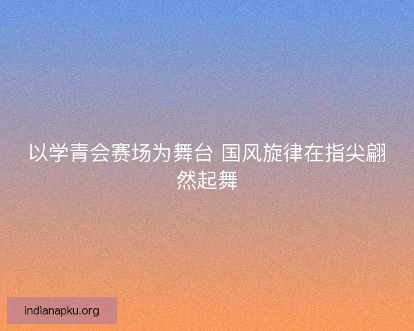以学青会赛场为舞台 国风旋律在指尖翩然起舞