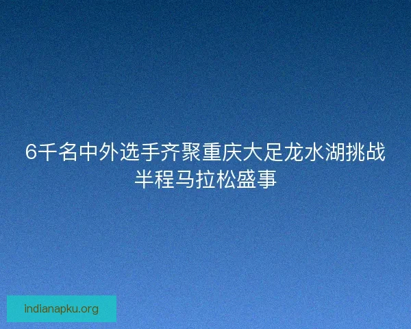 6千名中外选手齐聚重庆大足龙水湖挑战半程马拉松盛事