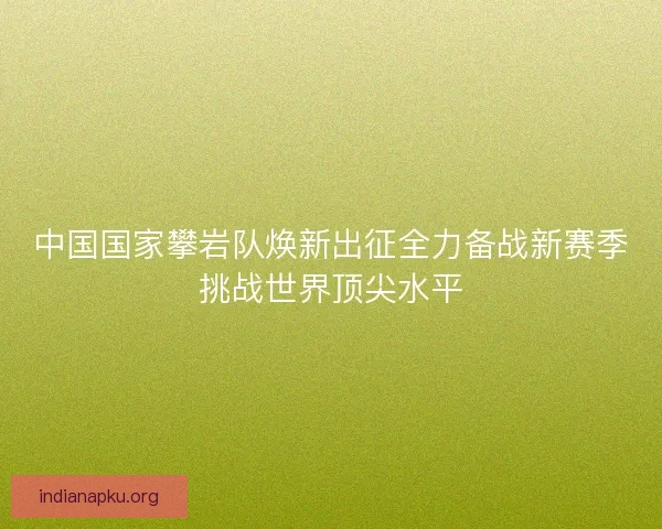 中国国家攀岩队焕新出征全力备战新赛季挑战世界顶尖水平