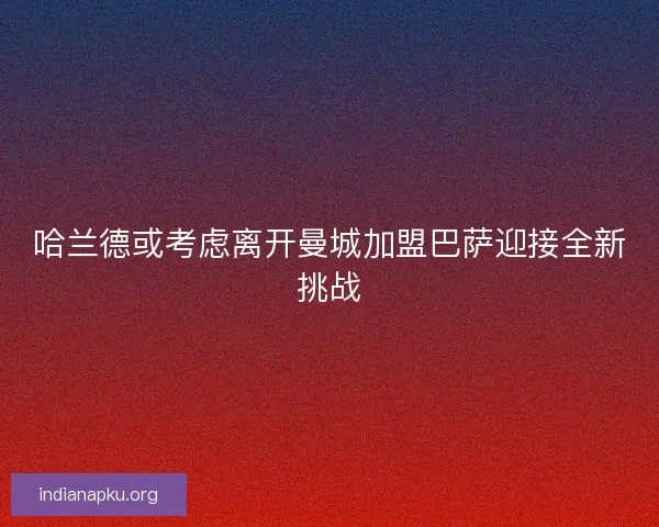 哈兰德或考虑离开曼城加盟巴萨迎接全新挑战