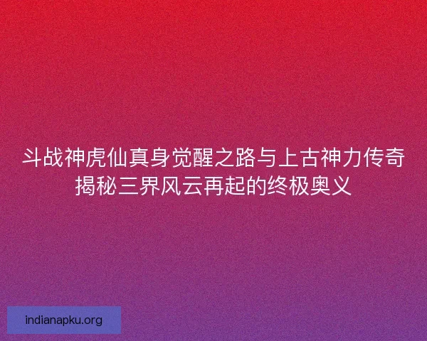 斗战神虎仙真身觉醒之路与上古神力传奇揭秘三界风云再起的终极奥义