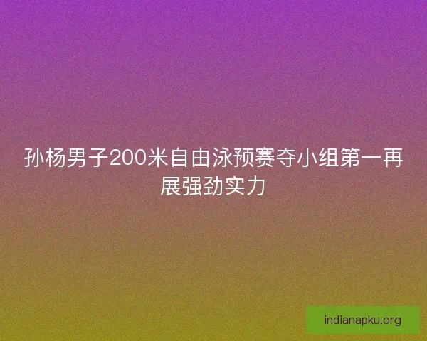 孙杨男子200米自由泳预赛夺小组第一再展强劲实力
