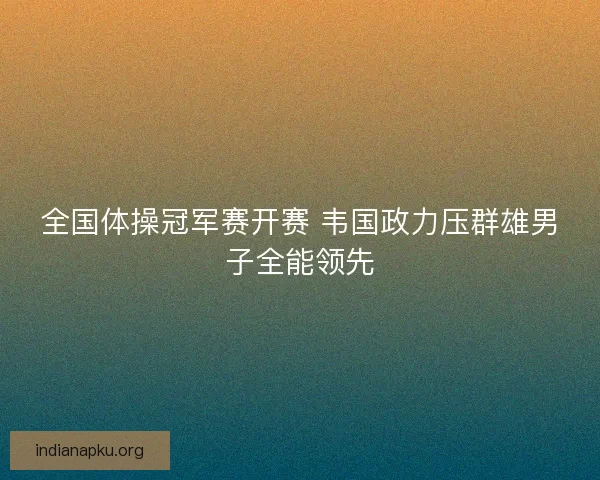 全国体操冠军赛开赛 韦国政力压群雄男子全能领先