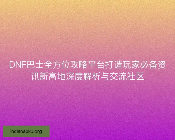DNF巴士全方位攻略平台打造玩家必备资讯新高地深度解析与交流社区