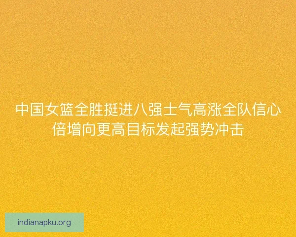 中国女篮全胜挺进八强士气高涨全队信心倍增向更高目标发起强势冲击