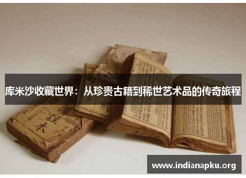 库米沙收藏世界：从珍贵古籍到稀世艺术品的传奇旅程